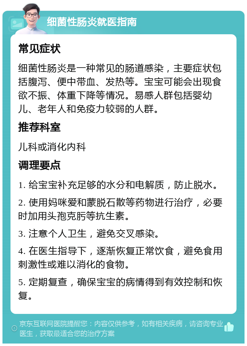 细菌性肠炎就医指南 常见症状 细菌性肠炎是一种常见的肠道感染，主要症状包括腹泻、便中带血、发热等。宝宝可能会出现食欲不振、体重下降等情况。易感人群包括婴幼儿、老年人和免疫力较弱的人群。 推荐科室 儿科或消化内科 调理要点 1. 给宝宝补充足够的水分和电解质，防止脱水。 2. 使用妈咪爱和蒙脱石散等药物进行治疗，必要时加用头孢克肟等抗生素。 3. 注意个人卫生，避免交叉感染。 4. 在医生指导下，逐渐恢复正常饮食，避免食用刺激性或难以消化的食物。 5. 定期复查，确保宝宝的病情得到有效控制和恢复。