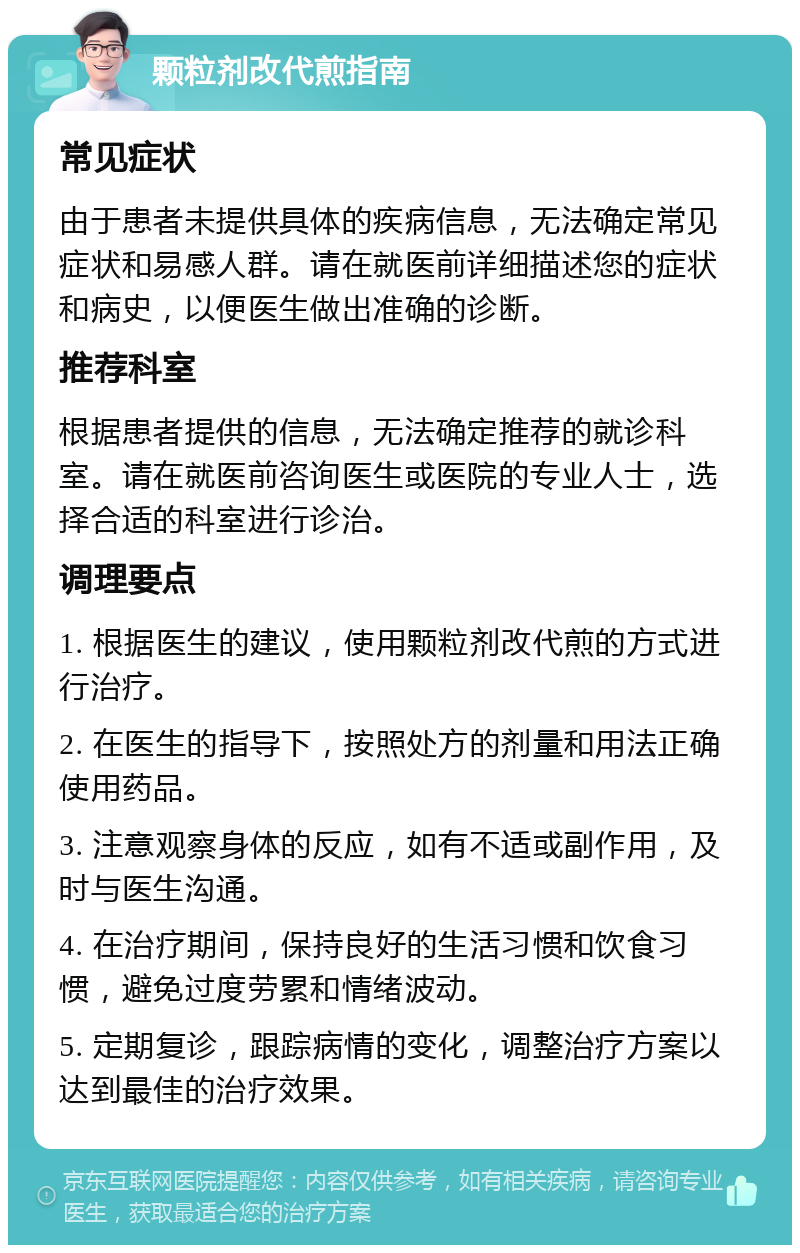 颗粒剂改代煎指南 常见症状 由于患者未提供具体的疾病信息，无法确定常见症状和易感人群。请在就医前详细描述您的症状和病史，以便医生做出准确的诊断。 推荐科室 根据患者提供的信息，无法确定推荐的就诊科室。请在就医前咨询医生或医院的专业人士，选择合适的科室进行诊治。 调理要点 1. 根据医生的建议，使用颗粒剂改代煎的方式进行治疗。 2. 在医生的指导下，按照处方的剂量和用法正确使用药品。 3. 注意观察身体的反应，如有不适或副作用，及时与医生沟通。 4. 在治疗期间，保持良好的生活习惯和饮食习惯，避免过度劳累和情绪波动。 5. 定期复诊，跟踪病情的变化，调整治疗方案以达到最佳的治疗效果。