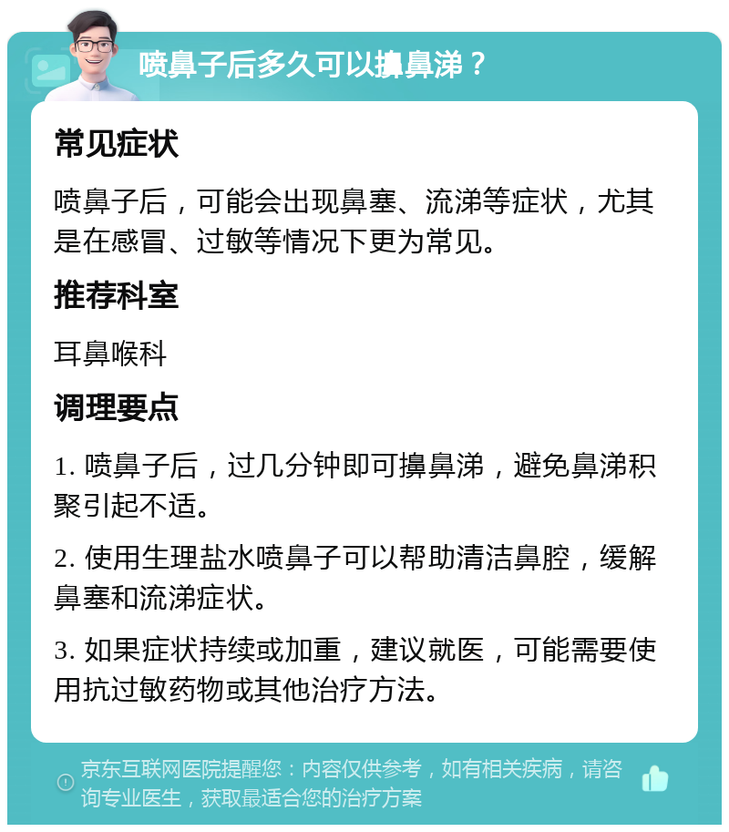 喷鼻子后多久可以擤鼻涕？ 常见症状 喷鼻子后，可能会出现鼻塞、流涕等症状，尤其是在感冒、过敏等情况下更为常见。 推荐科室 耳鼻喉科 调理要点 1. 喷鼻子后，过几分钟即可擤鼻涕，避免鼻涕积聚引起不适。 2. 使用生理盐水喷鼻子可以帮助清洁鼻腔，缓解鼻塞和流涕症状。 3. 如果症状持续或加重，建议就医，可能需要使用抗过敏药物或其他治疗方法。