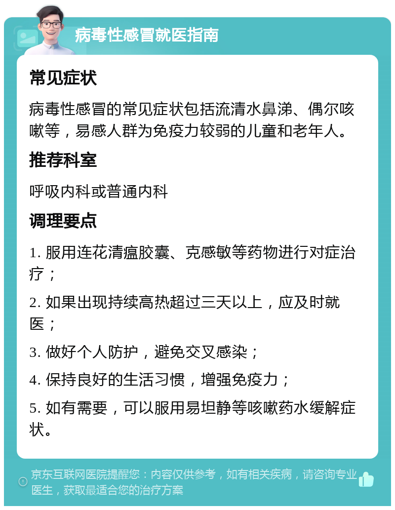 病毒性感冒就医指南 常见症状 病毒性感冒的常见症状包括流清水鼻涕、偶尔咳嗽等，易感人群为免疫力较弱的儿童和老年人。 推荐科室 呼吸内科或普通内科 调理要点 1. 服用连花清瘟胶囊、克感敏等药物进行对症治疗； 2. 如果出现持续高热超过三天以上，应及时就医； 3. 做好个人防护，避免交叉感染； 4. 保持良好的生活习惯，增强免疫力； 5. 如有需要，可以服用易坦静等咳嗽药水缓解症状。