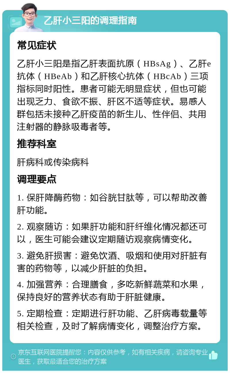 乙肝小三阳的调理指南 常见症状 乙肝小三阳是指乙肝表面抗原（HBsAg）、乙肝e抗体（HBeAb）和乙肝核心抗体（HBcAb）三项指标同时阳性。患者可能无明显症状，但也可能出现乏力、食欲不振、肝区不适等症状。易感人群包括未接种乙肝疫苗的新生儿、性伴侣、共用注射器的静脉吸毒者等。 推荐科室 肝病科或传染病科 调理要点 1. 保肝降酶药物：如谷胱甘肽等，可以帮助改善肝功能。 2. 观察随访：如果肝功能和肝纤维化情况都还可以，医生可能会建议定期随访观察病情变化。 3. 避免肝损害：避免饮酒、吸烟和使用对肝脏有害的药物等，以减少肝脏的负担。 4. 加强营养：合理膳食，多吃新鲜蔬菜和水果，保持良好的营养状态有助于肝脏健康。 5. 定期检查：定期进行肝功能、乙肝病毒载量等相关检查，及时了解病情变化，调整治疗方案。