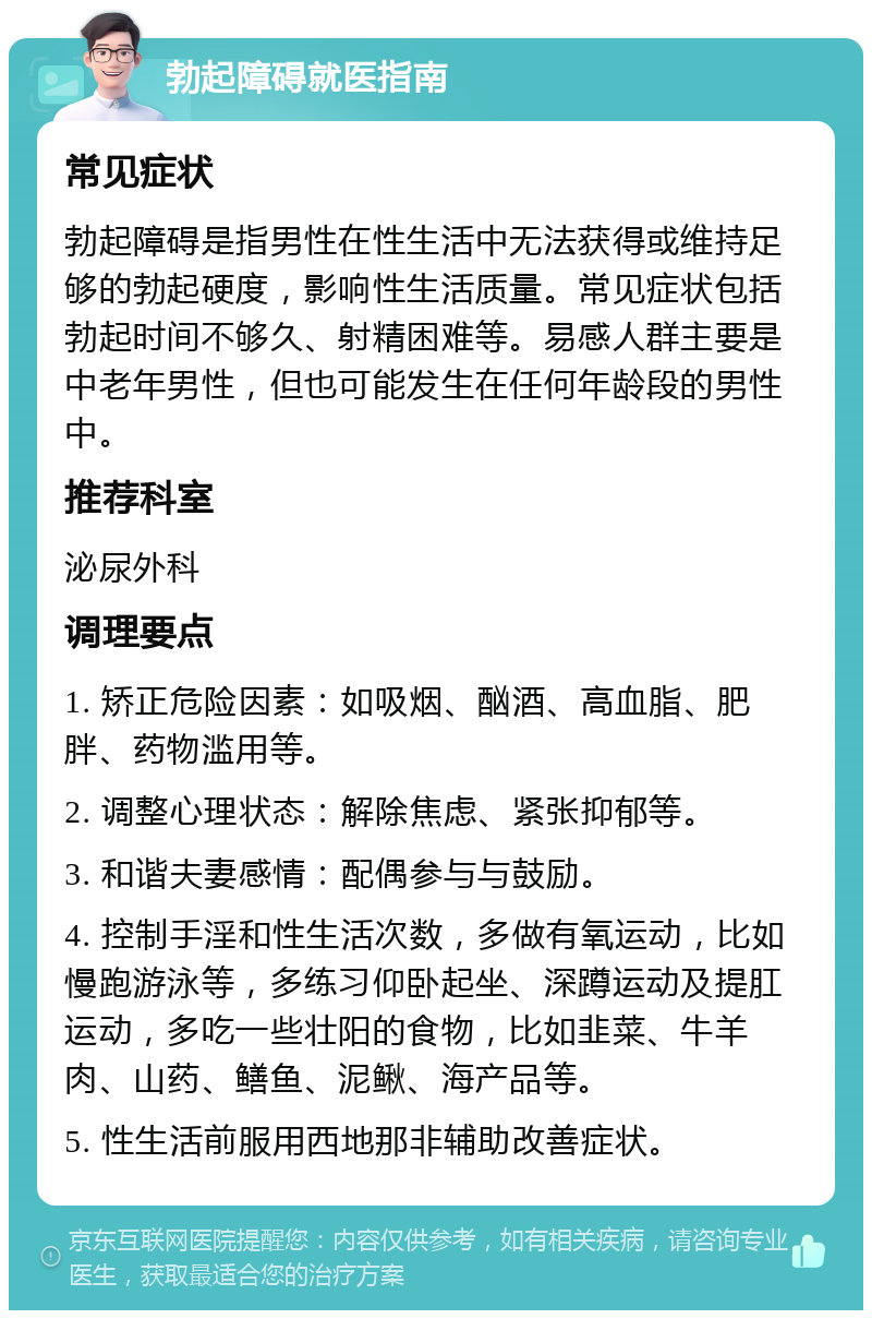 勃起障碍就医指南 常见症状 勃起障碍是指男性在性生活中无法获得或维持足够的勃起硬度，影响性生活质量。常见症状包括勃起时间不够久、射精困难等。易感人群主要是中老年男性，但也可能发生在任何年龄段的男性中。 推荐科室 泌尿外科 调理要点 1. 矫正危险因素：如吸烟、酗酒、高血脂、肥胖、药物滥用等。 2. 调整心理状态：解除焦虑、紧张抑郁等。 3. 和谐夫妻感情：配偶参与与鼓励。 4. 控制手淫和性生活次数，多做有氧运动，比如慢跑游泳等，多练习仰卧起坐、深蹲运动及提肛运动，多吃一些壮阳的食物，比如韭菜、牛羊肉、山药、鳝鱼、泥鳅、海产品等。 5. 性生活前服用西地那非辅助改善症状。