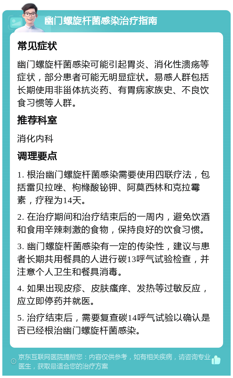 幽门螺旋杆菌感染治疗指南 常见症状 幽门螺旋杆菌感染可能引起胃炎、消化性溃疡等症状，部分患者可能无明显症状。易感人群包括长期使用非甾体抗炎药、有胃病家族史、不良饮食习惯等人群。 推荐科室 消化内科 调理要点 1. 根治幽门螺旋杆菌感染需要使用四联疗法，包括雷贝拉唑、枸橼酸铋钾、阿莫西林和克拉霉素，疗程为14天。 2. 在治疗期间和治疗结束后的一周内，避免饮酒和食用辛辣刺激的食物，保持良好的饮食习惯。 3. 幽门螺旋杆菌感染有一定的传染性，建议与患者长期共用餐具的人进行碳13呼气试验检查，并注意个人卫生和餐具消毒。 4. 如果出现皮疹、皮肤瘙痒、发热等过敏反应，应立即停药并就医。 5. 治疗结束后，需要复查碳14呼气试验以确认是否已经根治幽门螺旋杆菌感染。