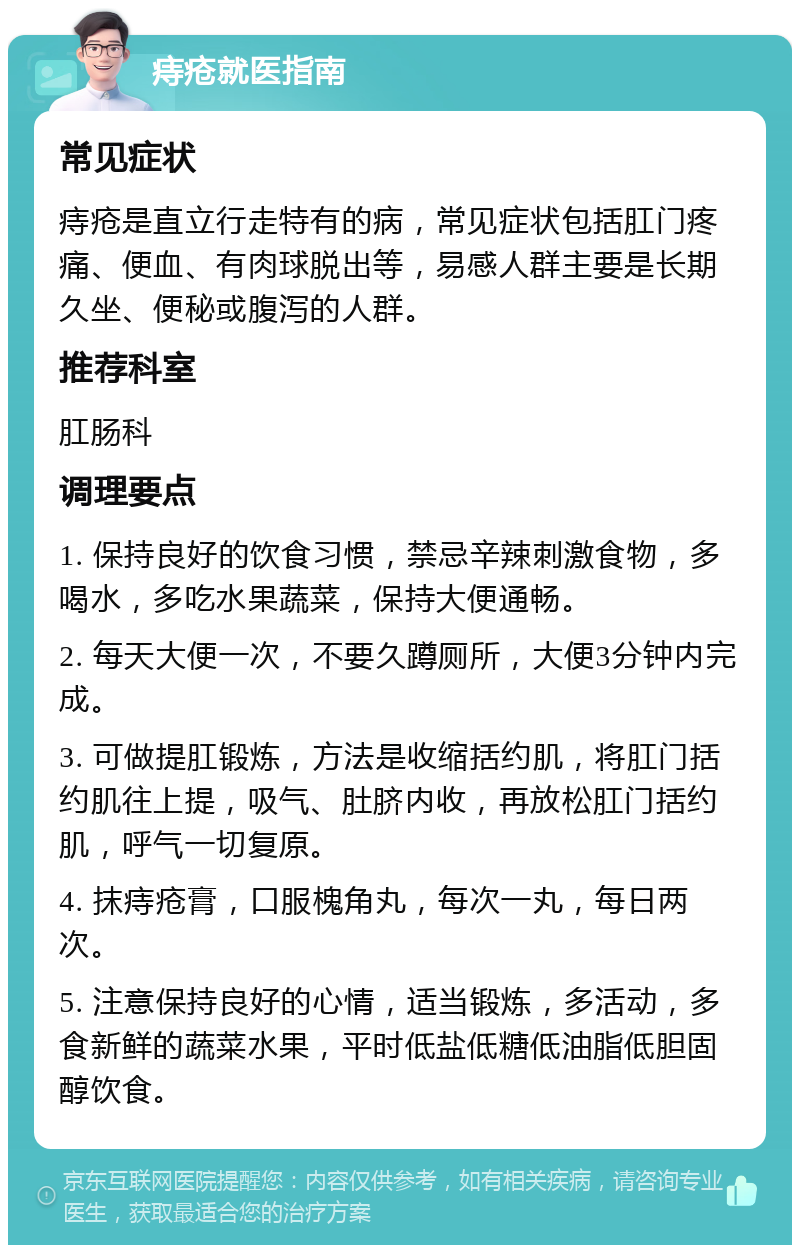 痔疮就医指南 常见症状 痔疮是直立行走特有的病，常见症状包括肛门疼痛、便血、有肉球脱出等，易感人群主要是长期久坐、便秘或腹泻的人群。 推荐科室 肛肠科 调理要点 1. 保持良好的饮食习惯，禁忌辛辣刺激食物，多喝水，多吃水果蔬菜，保持大便通畅。 2. 每天大便一次，不要久蹲厕所，大便3分钟内完成。 3. 可做提肛锻炼，方法是收缩括约肌，将肛门括约肌往上提，吸气、肚脐内收，再放松肛门括约肌，呼气一切复原。 4. 抹痔疮膏，口服槐角丸，每次一丸，每日两次。 5. 注意保持良好的心情，适当锻炼，多活动，多食新鲜的蔬菜水果，平时低盐低糖低油脂低胆固醇饮食。