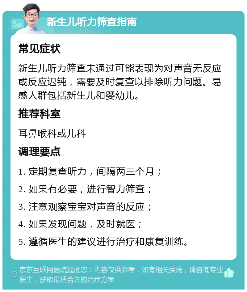 新生儿听力筛查指南 常见症状 新生儿听力筛查未通过可能表现为对声音无反应或反应迟钝，需要及时复查以排除听力问题。易感人群包括新生儿和婴幼儿。 推荐科室 耳鼻喉科或儿科 调理要点 1. 定期复查听力，间隔两三个月； 2. 如果有必要，进行智力筛查； 3. 注意观察宝宝对声音的反应； 4. 如果发现问题，及时就医； 5. 遵循医生的建议进行治疗和康复训练。