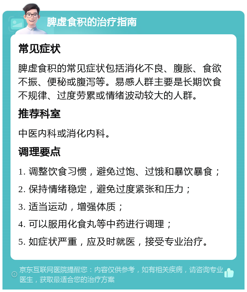 脾虚食积的治疗指南 常见症状 脾虚食积的常见症状包括消化不良、腹胀、食欲不振、便秘或腹泻等。易感人群主要是长期饮食不规律、过度劳累或情绪波动较大的人群。 推荐科室 中医内科或消化内科。 调理要点 1. 调整饮食习惯，避免过饱、过饿和暴饮暴食； 2. 保持情绪稳定，避免过度紧张和压力； 3. 适当运动，增强体质； 4. 可以服用化食丸等中药进行调理； 5. 如症状严重，应及时就医，接受专业治疗。