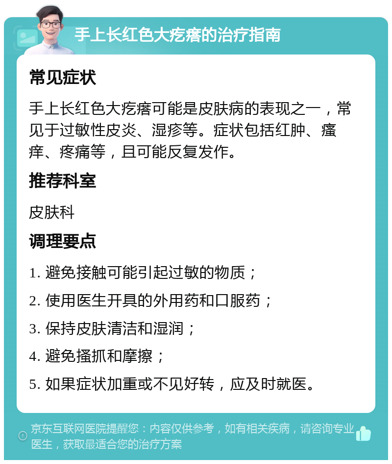 手上长红色大疙瘩的治疗指南 常见症状 手上长红色大疙瘩可能是皮肤病的表现之一，常见于过敏性皮炎、湿疹等。症状包括红肿、瘙痒、疼痛等，且可能反复发作。 推荐科室 皮肤科 调理要点 1. 避免接触可能引起过敏的物质； 2. 使用医生开具的外用药和口服药； 3. 保持皮肤清洁和湿润； 4. 避免搔抓和摩擦； 5. 如果症状加重或不见好转，应及时就医。