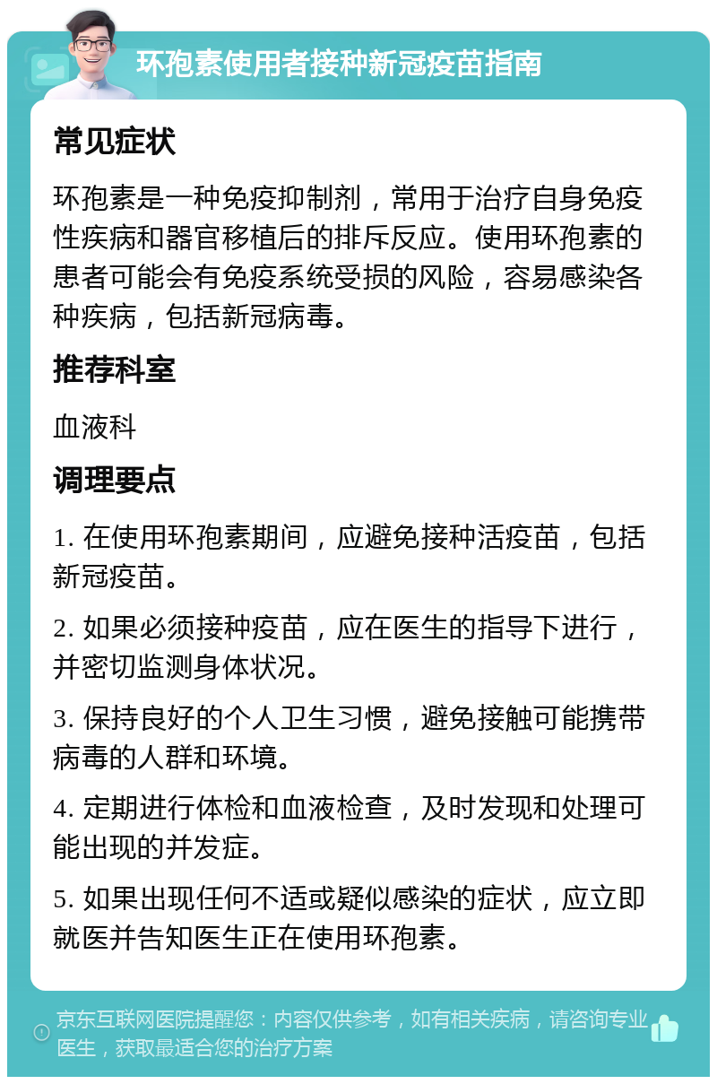 环孢素使用者接种新冠疫苗指南 常见症状 环孢素是一种免疫抑制剂，常用于治疗自身免疫性疾病和器官移植后的排斥反应。使用环孢素的患者可能会有免疫系统受损的风险，容易感染各种疾病，包括新冠病毒。 推荐科室 血液科 调理要点 1. 在使用环孢素期间，应避免接种活疫苗，包括新冠疫苗。 2. 如果必须接种疫苗，应在医生的指导下进行，并密切监测身体状况。 3. 保持良好的个人卫生习惯，避免接触可能携带病毒的人群和环境。 4. 定期进行体检和血液检查，及时发现和处理可能出现的并发症。 5. 如果出现任何不适或疑似感染的症状，应立即就医并告知医生正在使用环孢素。