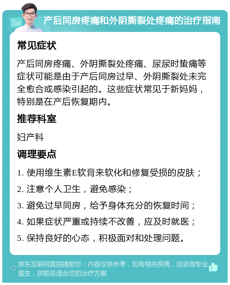 产后同房疼痛和外阴撕裂处疼痛的治疗指南 常见症状 产后同房疼痛、外阴撕裂处疼痛、尿尿时蛰痛等症状可能是由于产后同房过早、外阴撕裂处未完全愈合或感染引起的。这些症状常见于新妈妈，特别是在产后恢复期内。 推荐科室 妇产科 调理要点 1. 使用维生素E软膏来软化和修复受损的皮肤； 2. 注意个人卫生，避免感染； 3. 避免过早同房，给予身体充分的恢复时间； 4. 如果症状严重或持续不改善，应及时就医； 5. 保持良好的心态，积极面对和处理问题。