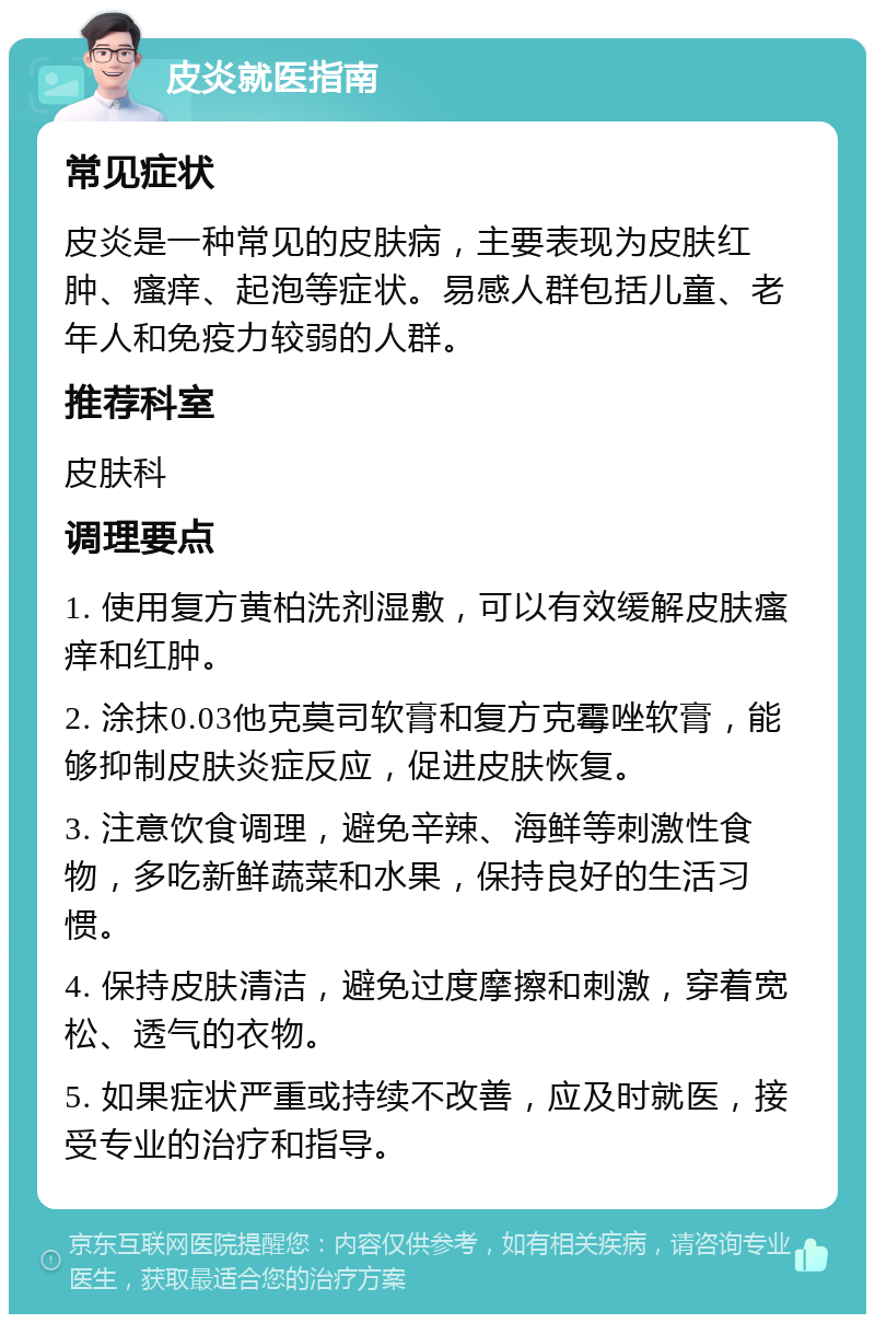 皮炎就医指南 常见症状 皮炎是一种常见的皮肤病，主要表现为皮肤红肿、瘙痒、起泡等症状。易感人群包括儿童、老年人和免疫力较弱的人群。 推荐科室 皮肤科 调理要点 1. 使用复方黄柏洗剂湿敷，可以有效缓解皮肤瘙痒和红肿。 2. 涂抹0.03他克莫司软膏和复方克霉唑软膏，能够抑制皮肤炎症反应，促进皮肤恢复。 3. 注意饮食调理，避免辛辣、海鲜等刺激性食物，多吃新鲜蔬菜和水果，保持良好的生活习惯。 4. 保持皮肤清洁，避免过度摩擦和刺激，穿着宽松、透气的衣物。 5. 如果症状严重或持续不改善，应及时就医，接受专业的治疗和指导。