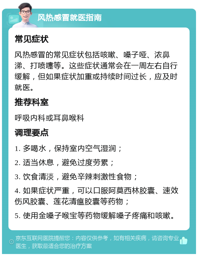 风热感冒就医指南 常见症状 风热感冒的常见症状包括咳嗽、嗓子哑、浓鼻涕、打喷嚏等。这些症状通常会在一周左右自行缓解，但如果症状加重或持续时间过长，应及时就医。 推荐科室 呼吸内科或耳鼻喉科 调理要点 1. 多喝水，保持室内空气湿润； 2. 适当休息，避免过度劳累； 3. 饮食清淡，避免辛辣刺激性食物； 4. 如果症状严重，可以口服阿莫西林胶囊、速效伤风胶囊、莲花清瘟胶囊等药物； 5. 使用金嗓子喉宝等药物缓解嗓子疼痛和咳嗽。