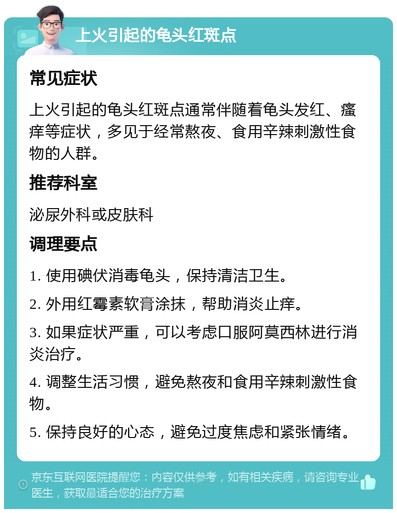 上火引起的龟头红斑点 常见症状 上火引起的龟头红斑点通常伴随着龟头发红、瘙痒等症状，多见于经常熬夜、食用辛辣刺激性食物的人群。 推荐科室 泌尿外科或皮肤科 调理要点 1. 使用碘伏消毒龟头，保持清洁卫生。 2. 外用红霉素软膏涂抹，帮助消炎止痒。 3. 如果症状严重，可以考虑口服阿莫西林进行消炎治疗。 4. 调整生活习惯，避免熬夜和食用辛辣刺激性食物。 5. 保持良好的心态，避免过度焦虑和紧张情绪。