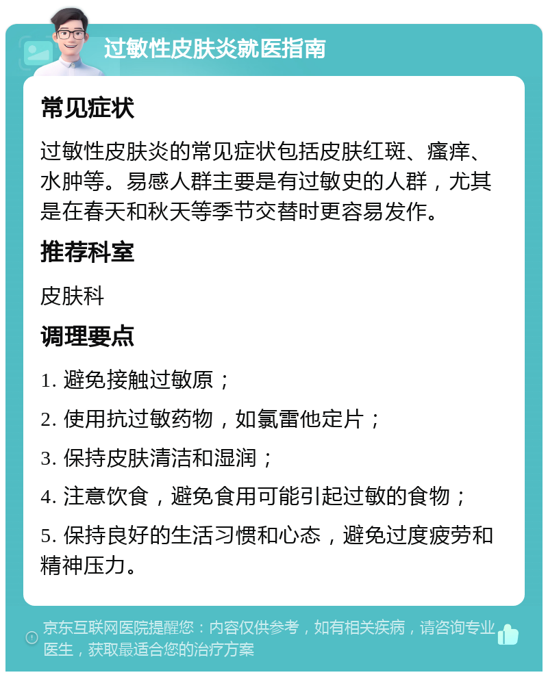 过敏性皮肤炎就医指南 常见症状 过敏性皮肤炎的常见症状包括皮肤红斑、瘙痒、水肿等。易感人群主要是有过敏史的人群，尤其是在春天和秋天等季节交替时更容易发作。 推荐科室 皮肤科 调理要点 1. 避免接触过敏原； 2. 使用抗过敏药物，如氯雷他定片； 3. 保持皮肤清洁和湿润； 4. 注意饮食，避免食用可能引起过敏的食物； 5. 保持良好的生活习惯和心态，避免过度疲劳和精神压力。