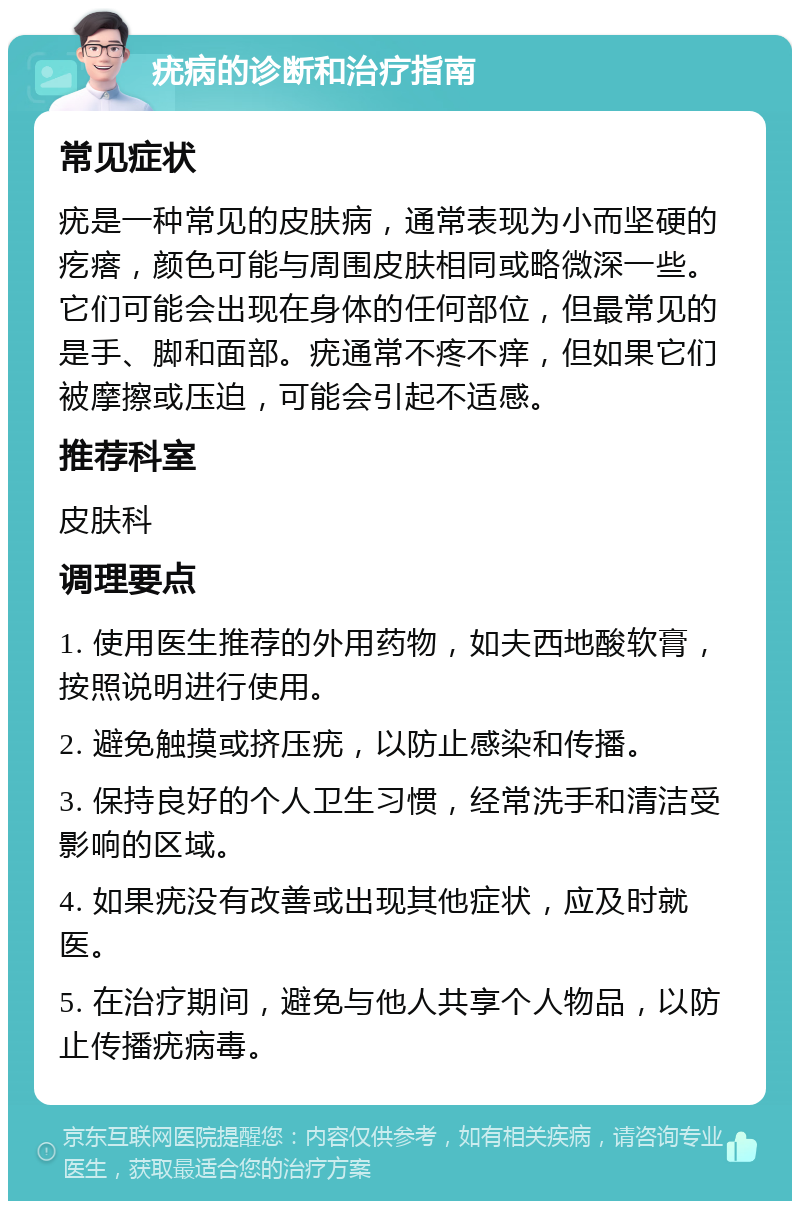 疣病的诊断和治疗指南 常见症状 疣是一种常见的皮肤病，通常表现为小而坚硬的疙瘩，颜色可能与周围皮肤相同或略微深一些。它们可能会出现在身体的任何部位，但最常见的是手、脚和面部。疣通常不疼不痒，但如果它们被摩擦或压迫，可能会引起不适感。 推荐科室 皮肤科 调理要点 1. 使用医生推荐的外用药物，如夫西地酸软膏，按照说明进行使用。 2. 避免触摸或挤压疣，以防止感染和传播。 3. 保持良好的个人卫生习惯，经常洗手和清洁受影响的区域。 4. 如果疣没有改善或出现其他症状，应及时就医。 5. 在治疗期间，避免与他人共享个人物品，以防止传播疣病毒。