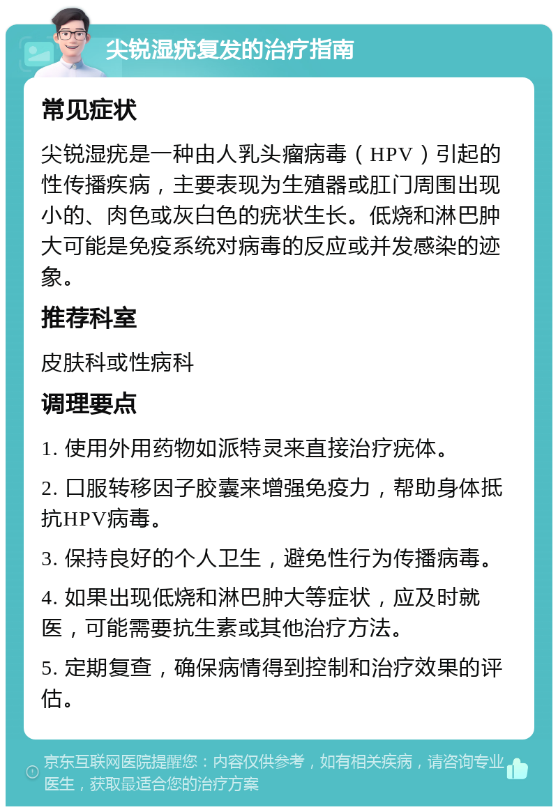 尖锐湿疣复发的治疗指南 常见症状 尖锐湿疣是一种由人乳头瘤病毒（HPV）引起的性传播疾病，主要表现为生殖器或肛门周围出现小的、肉色或灰白色的疣状生长。低烧和淋巴肿大可能是免疫系统对病毒的反应或并发感染的迹象。 推荐科室 皮肤科或性病科 调理要点 1. 使用外用药物如派特灵来直接治疗疣体。 2. 口服转移因子胶囊来增强免疫力，帮助身体抵抗HPV病毒。 3. 保持良好的个人卫生，避免性行为传播病毒。 4. 如果出现低烧和淋巴肿大等症状，应及时就医，可能需要抗生素或其他治疗方法。 5. 定期复查，确保病情得到控制和治疗效果的评估。