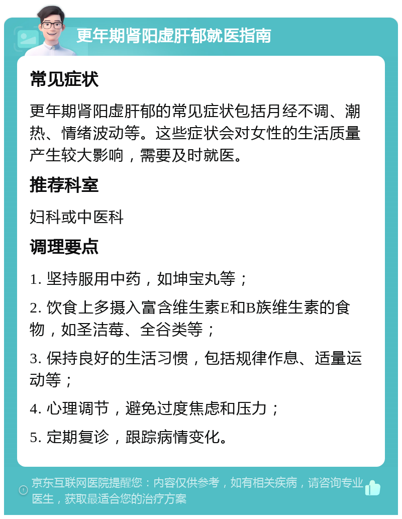 更年期肾阳虚肝郁就医指南 常见症状 更年期肾阳虚肝郁的常见症状包括月经不调、潮热、情绪波动等。这些症状会对女性的生活质量产生较大影响，需要及时就医。 推荐科室 妇科或中医科 调理要点 1. 坚持服用中药，如坤宝丸等； 2. 饮食上多摄入富含维生素E和B族维生素的食物，如圣洁莓、全谷类等； 3. 保持良好的生活习惯，包括规律作息、适量运动等； 4. 心理调节，避免过度焦虑和压力； 5. 定期复诊，跟踪病情变化。