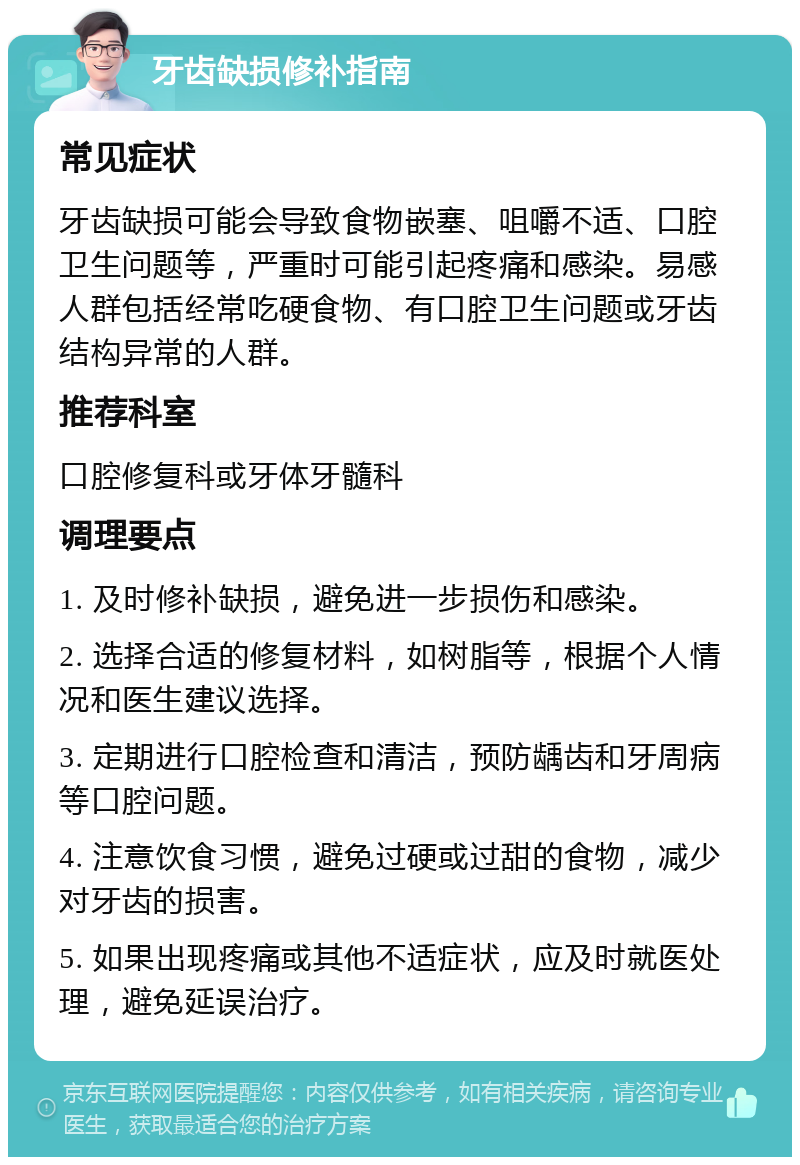 牙齿缺损修补指南 常见症状 牙齿缺损可能会导致食物嵌塞、咀嚼不适、口腔卫生问题等，严重时可能引起疼痛和感染。易感人群包括经常吃硬食物、有口腔卫生问题或牙齿结构异常的人群。 推荐科室 口腔修复科或牙体牙髓科 调理要点 1. 及时修补缺损，避免进一步损伤和感染。 2. 选择合适的修复材料，如树脂等，根据个人情况和医生建议选择。 3. 定期进行口腔检查和清洁，预防龋齿和牙周病等口腔问题。 4. 注意饮食习惯，避免过硬或过甜的食物，减少对牙齿的损害。 5. 如果出现疼痛或其他不适症状，应及时就医处理，避免延误治疗。