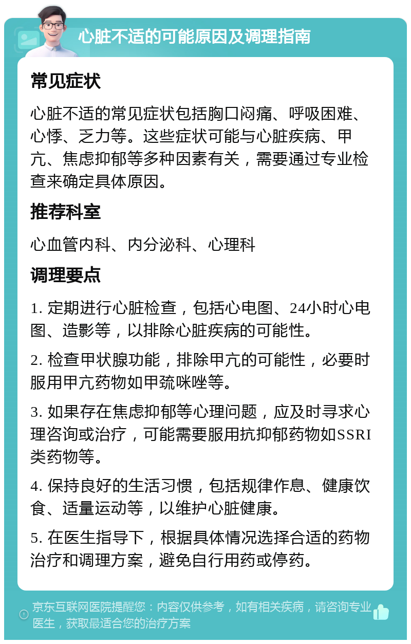 心脏不适的可能原因及调理指南 常见症状 心脏不适的常见症状包括胸口闷痛、呼吸困难、心悸、乏力等。这些症状可能与心脏疾病、甲亢、焦虑抑郁等多种因素有关，需要通过专业检查来确定具体原因。 推荐科室 心血管内科、内分泌科、心理科 调理要点 1. 定期进行心脏检查，包括心电图、24小时心电图、造影等，以排除心脏疾病的可能性。 2. 检查甲状腺功能，排除甲亢的可能性，必要时服用甲亢药物如甲巯咪唑等。 3. 如果存在焦虑抑郁等心理问题，应及时寻求心理咨询或治疗，可能需要服用抗抑郁药物如SSRI类药物等。 4. 保持良好的生活习惯，包括规律作息、健康饮食、适量运动等，以维护心脏健康。 5. 在医生指导下，根据具体情况选择合适的药物治疗和调理方案，避免自行用药或停药。