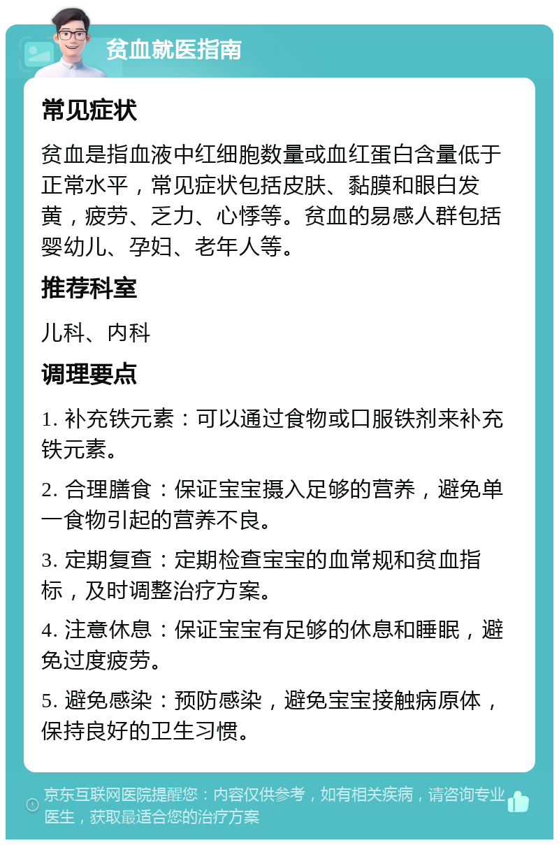 贫血就医指南 常见症状 贫血是指血液中红细胞数量或血红蛋白含量低于正常水平，常见症状包括皮肤、黏膜和眼白发黄，疲劳、乏力、心悸等。贫血的易感人群包括婴幼儿、孕妇、老年人等。 推荐科室 儿科、内科 调理要点 1. 补充铁元素：可以通过食物或口服铁剂来补充铁元素。 2. 合理膳食：保证宝宝摄入足够的营养，避免单一食物引起的营养不良。 3. 定期复查：定期检查宝宝的血常规和贫血指标，及时调整治疗方案。 4. 注意休息：保证宝宝有足够的休息和睡眠，避免过度疲劳。 5. 避免感染：预防感染，避免宝宝接触病原体，保持良好的卫生习惯。