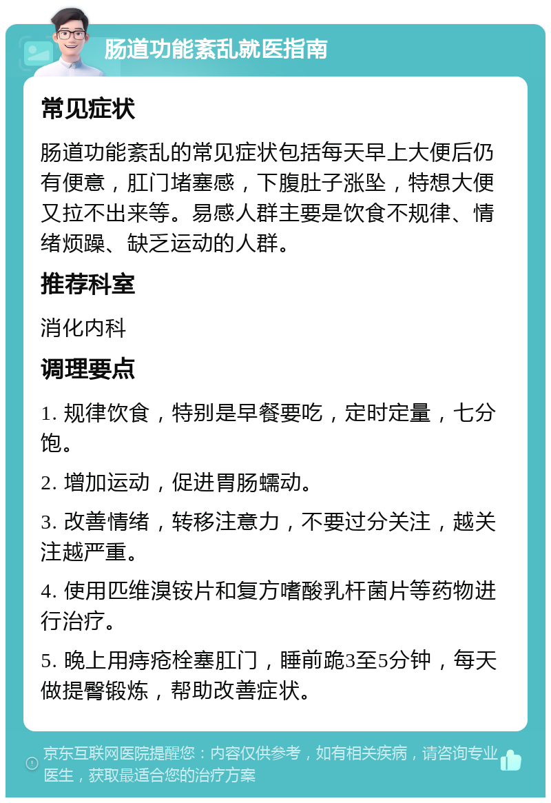 肠道功能紊乱就医指南 常见症状 肠道功能紊乱的常见症状包括每天早上大便后仍有便意，肛门堵塞感，下腹肚子涨坠，特想大便又拉不出来等。易感人群主要是饮食不规律、情绪烦躁、缺乏运动的人群。 推荐科室 消化内科 调理要点 1. 规律饮食，特别是早餐要吃，定时定量，七分饱。 2. 增加运动，促进胃肠蠕动。 3. 改善情绪，转移注意力，不要过分关注，越关注越严重。 4. 使用匹维溴铵片和复方嗜酸乳杆菌片等药物进行治疗。 5. 晚上用痔疮栓塞肛门，睡前跪3至5分钟，每天做提臀锻炼，帮助改善症状。