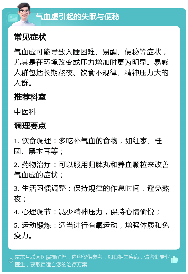 气血虚引起的失眠与便秘 常见症状 气血虚可能导致入睡困难、易醒、便秘等症状，尤其是在环境改变或压力增加时更为明显。易感人群包括长期熬夜、饮食不规律、精神压力大的人群。 推荐科室 中医科 调理要点 1. 饮食调理：多吃补气血的食物，如红枣、桂圆、黑木耳等； 2. 药物治疗：可以服用归脾丸和养血颗粒来改善气血虚的症状； 3. 生活习惯调整：保持规律的作息时间，避免熬夜； 4. 心理调节：减少精神压力，保持心情愉悦； 5. 运动锻炼：适当进行有氧运动，增强体质和免疫力。