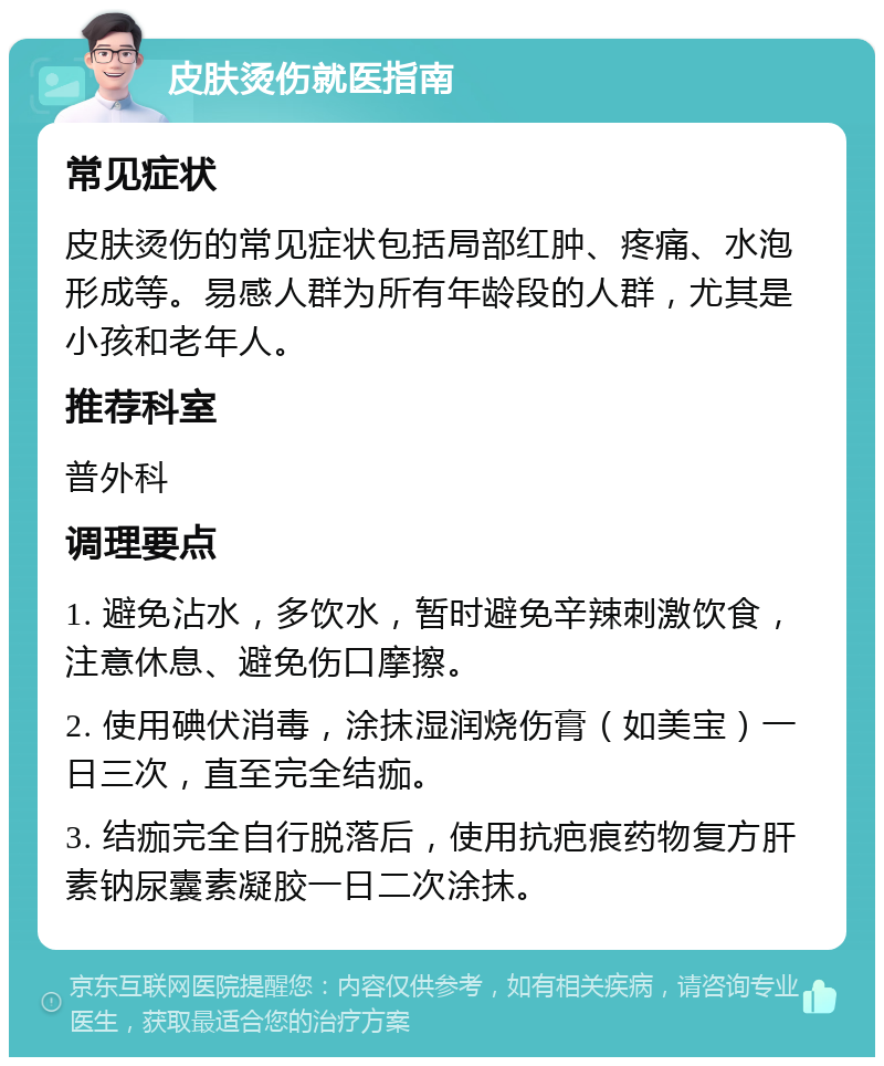 皮肤烫伤就医指南 常见症状 皮肤烫伤的常见症状包括局部红肿、疼痛、水泡形成等。易感人群为所有年龄段的人群，尤其是小孩和老年人。 推荐科室 普外科 调理要点 1. 避免沾水，多饮水，暂时避免辛辣刺激饮食，注意休息、避免伤口摩擦。 2. 使用碘伏消毒，涂抹湿润烧伤膏（如美宝）一日三次，直至完全结痂。 3. 结痂完全自行脱落后，使用抗疤痕药物复方肝素钠尿囊素凝胶一日二次涂抹。