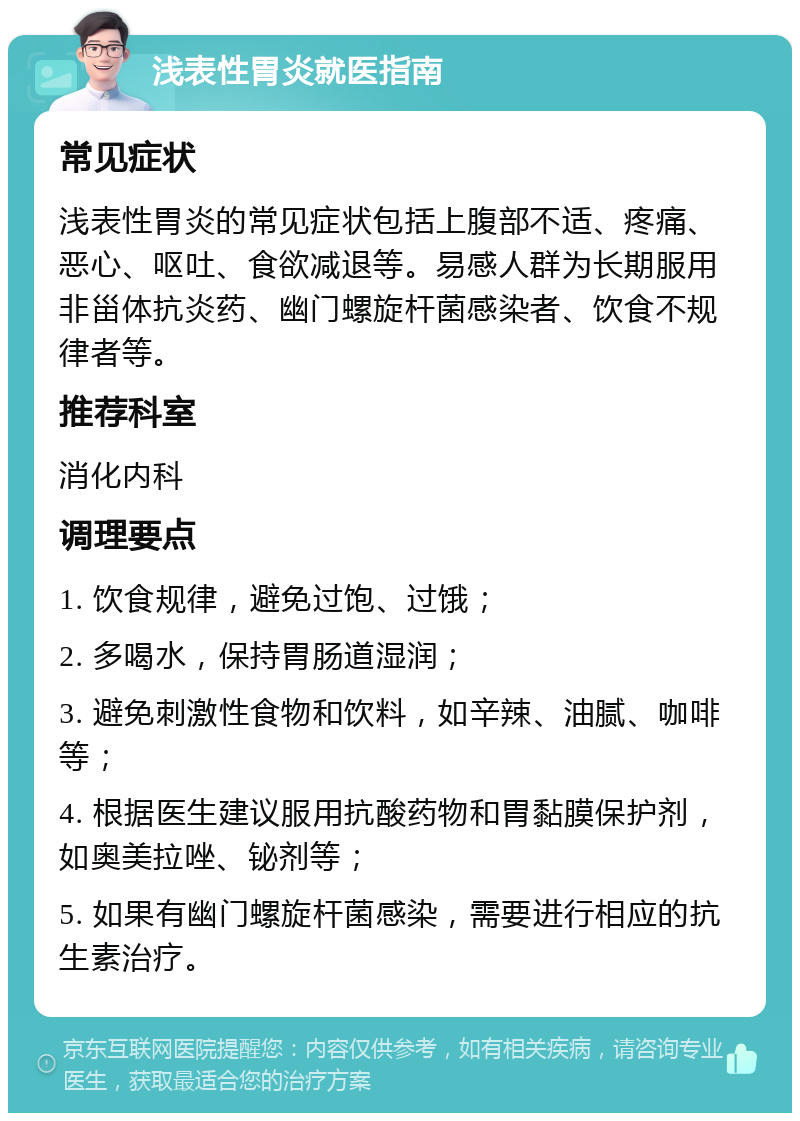 浅表性胃炎就医指南 常见症状 浅表性胃炎的常见症状包括上腹部不适、疼痛、恶心、呕吐、食欲减退等。易感人群为长期服用非甾体抗炎药、幽门螺旋杆菌感染者、饮食不规律者等。 推荐科室 消化内科 调理要点 1. 饮食规律，避免过饱、过饿； 2. 多喝水，保持胃肠道湿润； 3. 避免刺激性食物和饮料，如辛辣、油腻、咖啡等； 4. 根据医生建议服用抗酸药物和胃黏膜保护剂，如奥美拉唑、铋剂等； 5. 如果有幽门螺旋杆菌感染，需要进行相应的抗生素治疗。