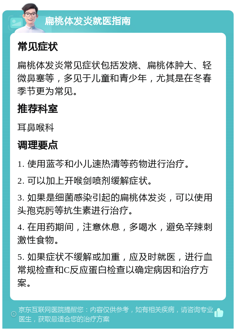 扁桃体发炎就医指南 常见症状 扁桃体发炎常见症状包括发烧、扁桃体肿大、轻微鼻塞等，多见于儿童和青少年，尤其是在冬春季节更为常见。 推荐科室 耳鼻喉科 调理要点 1. 使用蓝芩和小儿速热清等药物进行治疗。 2. 可以加上开喉剑喷剂缓解症状。 3. 如果是细菌感染引起的扁桃体发炎，可以使用头孢克肟等抗生素进行治疗。 4. 在用药期间，注意休息，多喝水，避免辛辣刺激性食物。 5. 如果症状不缓解或加重，应及时就医，进行血常规检查和C反应蛋白检查以确定病因和治疗方案。