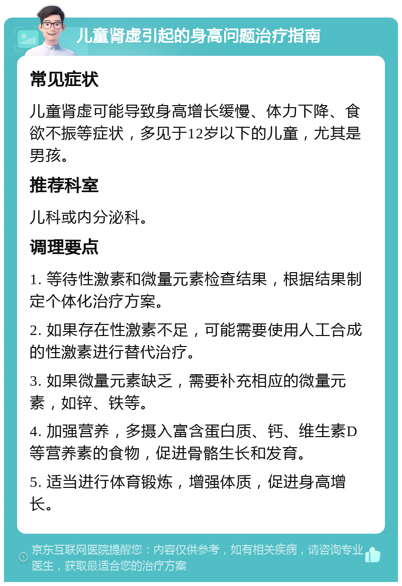 儿童肾虚引起的身高问题治疗指南 常见症状 儿童肾虚可能导致身高增长缓慢、体力下降、食欲不振等症状，多见于12岁以下的儿童，尤其是男孩。 推荐科室 儿科或内分泌科。 调理要点 1. 等待性激素和微量元素检查结果，根据结果制定个体化治疗方案。 2. 如果存在性激素不足，可能需要使用人工合成的性激素进行替代治疗。 3. 如果微量元素缺乏，需要补充相应的微量元素，如锌、铁等。 4. 加强营养，多摄入富含蛋白质、钙、维生素D等营养素的食物，促进骨骼生长和发育。 5. 适当进行体育锻炼，增强体质，促进身高增长。