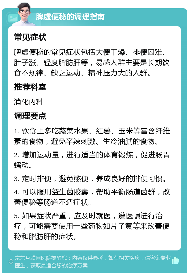 脾虚便秘的调理指南 常见症状 脾虚便秘的常见症状包括大便干燥、排便困难、肚子涨、轻度脂肪肝等，易感人群主要是长期饮食不规律、缺乏运动、精神压力大的人群。 推荐科室 消化内科 调理要点 1. 饮食上多吃蔬菜水果、红薯、玉米等富含纤维素的食物，避免辛辣刺激、生冷油腻的食物。 2. 增加运动量，进行适当的体育锻炼，促进肠胃蠕动。 3. 定时排便，避免憋便，养成良好的排便习惯。 4. 可以服用益生菌胶囊，帮助平衡肠道菌群，改善便秘等肠道不适症状。 5. 如果症状严重，应及时就医，遵医嘱进行治疗，可能需要使用一些药物如片子黄等来改善便秘和脂肪肝的症状。