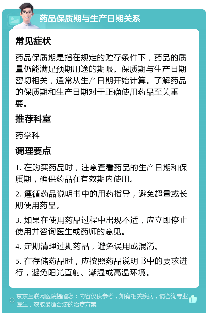 药品保质期与生产日期关系 常见症状 药品保质期是指在规定的贮存条件下，药品的质量仍能满足预期用途的期限。保质期与生产日期密切相关，通常从生产日期开始计算。了解药品的保质期和生产日期对于正确使用药品至关重要。 推荐科室 药学科 调理要点 1. 在购买药品时，注意查看药品的生产日期和保质期，确保药品在有效期内使用。 2. 遵循药品说明书中的用药指导，避免超量或长期使用药品。 3. 如果在使用药品过程中出现不适，应立即停止使用并咨询医生或药师的意见。 4. 定期清理过期药品，避免误用或混淆。 5. 在存储药品时，应按照药品说明书中的要求进行，避免阳光直射、潮湿或高温环境。