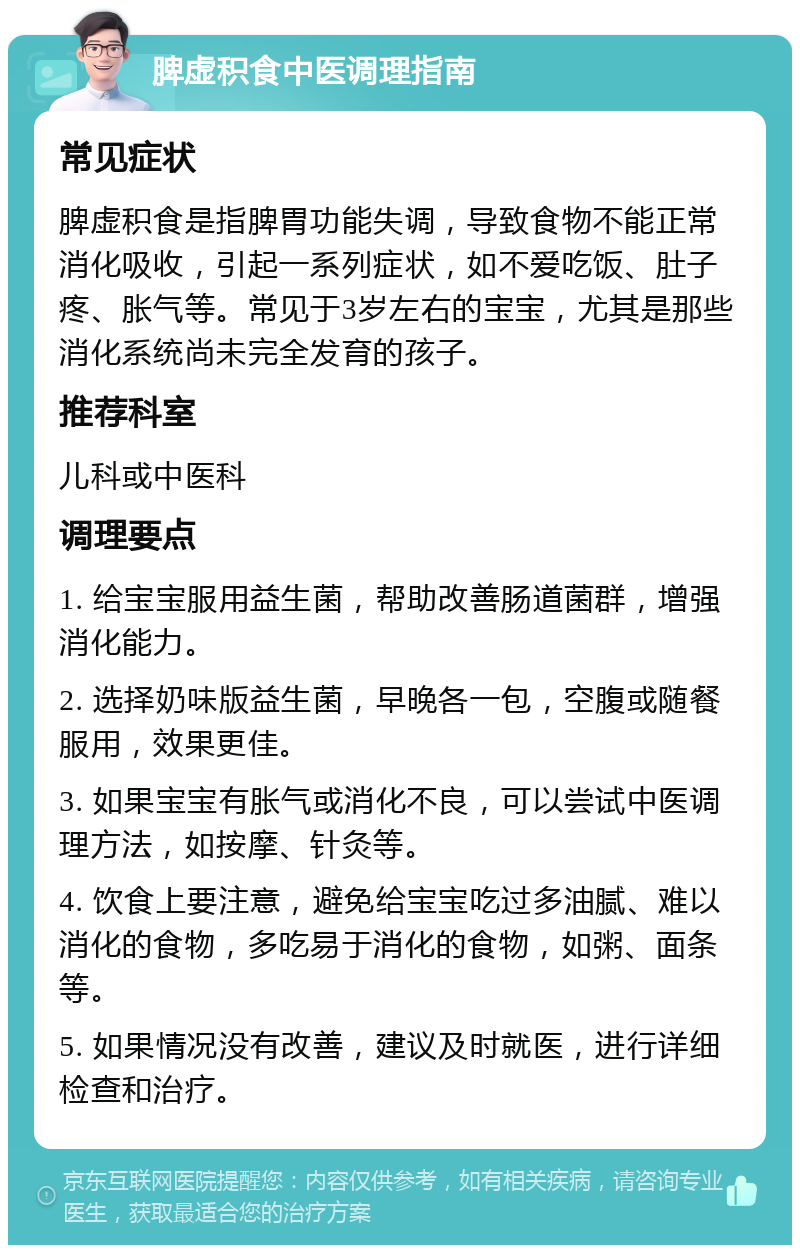 脾虚积食中医调理指南 常见症状 脾虚积食是指脾胃功能失调，导致食物不能正常消化吸收，引起一系列症状，如不爱吃饭、肚子疼、胀气等。常见于3岁左右的宝宝，尤其是那些消化系统尚未完全发育的孩子。 推荐科室 儿科或中医科 调理要点 1. 给宝宝服用益生菌，帮助改善肠道菌群，增强消化能力。 2. 选择奶味版益生菌，早晚各一包，空腹或随餐服用，效果更佳。 3. 如果宝宝有胀气或消化不良，可以尝试中医调理方法，如按摩、针灸等。 4. 饮食上要注意，避免给宝宝吃过多油腻、难以消化的食物，多吃易于消化的食物，如粥、面条等。 5. 如果情况没有改善，建议及时就医，进行详细检查和治疗。