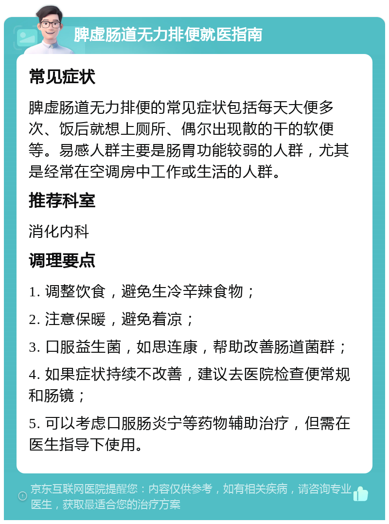 脾虚肠道无力排便就医指南 常见症状 脾虚肠道无力排便的常见症状包括每天大便多次、饭后就想上厕所、偶尔出现散的干的软便等。易感人群主要是肠胃功能较弱的人群，尤其是经常在空调房中工作或生活的人群。 推荐科室 消化内科 调理要点 1. 调整饮食，避免生冷辛辣食物； 2. 注意保暖，避免着凉； 3. 口服益生菌，如思连康，帮助改善肠道菌群； 4. 如果症状持续不改善，建议去医院检查便常规和肠镜； 5. 可以考虑口服肠炎宁等药物辅助治疗，但需在医生指导下使用。