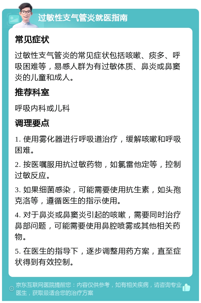 过敏性支气管炎就医指南 常见症状 过敏性支气管炎的常见症状包括咳嗽、痰多、呼吸困难等，易感人群为有过敏体质、鼻炎或鼻窦炎的儿童和成人。 推荐科室 呼吸内科或儿科 调理要点 1. 使用雾化器进行呼吸道治疗，缓解咳嗽和呼吸困难。 2. 按医嘱服用抗过敏药物，如氯雷他定等，控制过敏反应。 3. 如果细菌感染，可能需要使用抗生素，如头孢克洛等，遵循医生的指示使用。 4. 对于鼻炎或鼻窦炎引起的咳嗽，需要同时治疗鼻部问题，可能需要使用鼻腔喷雾或其他相关药物。 5. 在医生的指导下，逐步调整用药方案，直至症状得到有效控制。