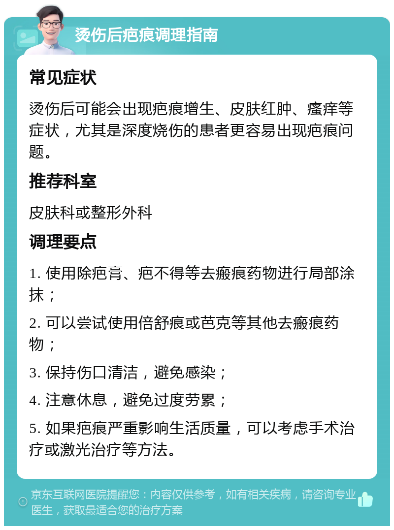 烫伤后疤痕调理指南 常见症状 烫伤后可能会出现疤痕增生、皮肤红肿、瘙痒等症状，尤其是深度烧伤的患者更容易出现疤痕问题。 推荐科室 皮肤科或整形外科 调理要点 1. 使用除疤膏、疤不得等去瘢痕药物进行局部涂抹； 2. 可以尝试使用倍舒痕或芭克等其他去瘢痕药物； 3. 保持伤口清洁，避免感染； 4. 注意休息，避免过度劳累； 5. 如果疤痕严重影响生活质量，可以考虑手术治疗或激光治疗等方法。