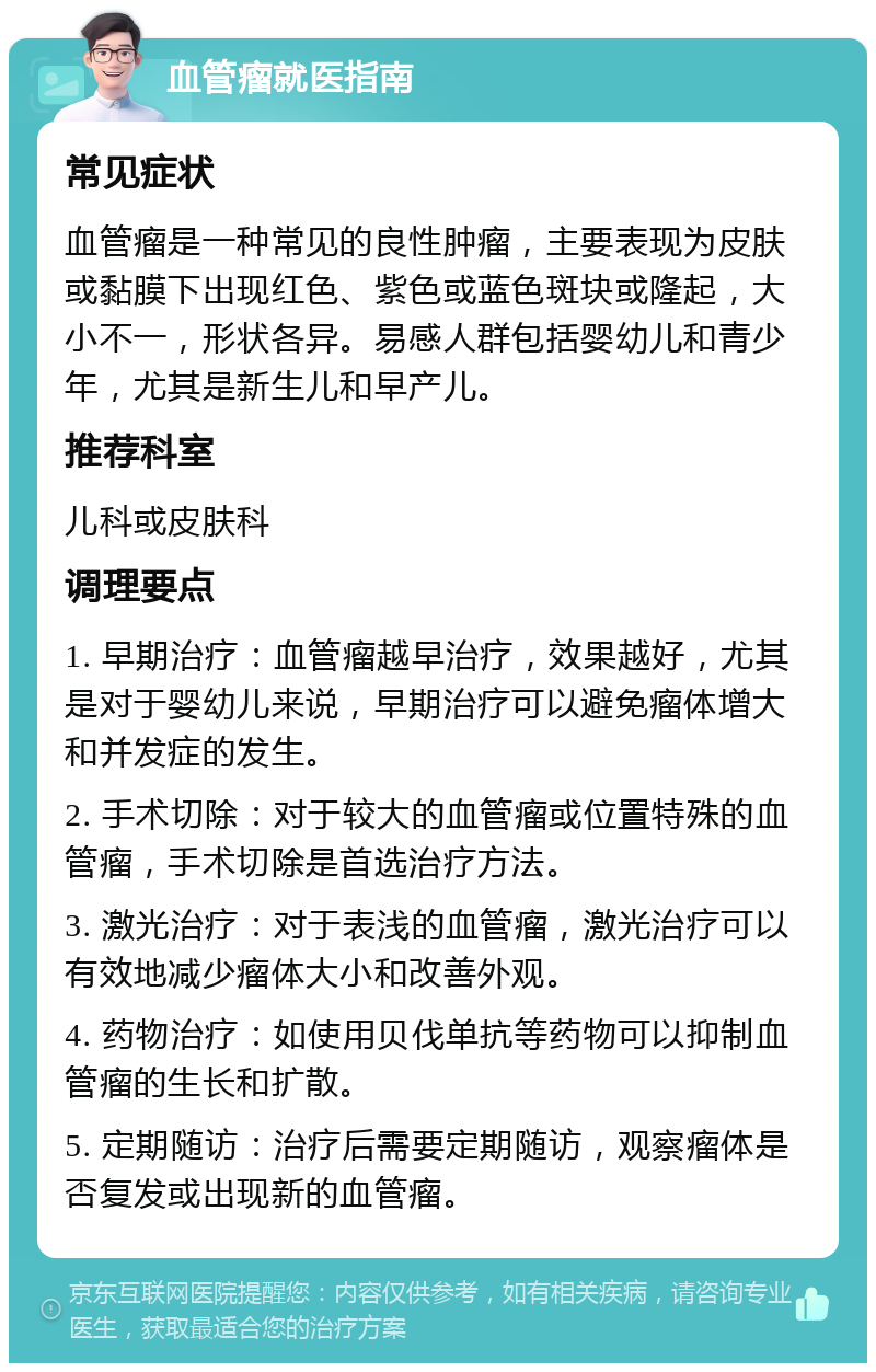 血管瘤就医指南 常见症状 血管瘤是一种常见的良性肿瘤，主要表现为皮肤或黏膜下出现红色、紫色或蓝色斑块或隆起，大小不一，形状各异。易感人群包括婴幼儿和青少年，尤其是新生儿和早产儿。 推荐科室 儿科或皮肤科 调理要点 1. 早期治疗：血管瘤越早治疗，效果越好，尤其是对于婴幼儿来说，早期治疗可以避免瘤体增大和并发症的发生。 2. 手术切除：对于较大的血管瘤或位置特殊的血管瘤，手术切除是首选治疗方法。 3. 激光治疗：对于表浅的血管瘤，激光治疗可以有效地减少瘤体大小和改善外观。 4. 药物治疗：如使用贝伐单抗等药物可以抑制血管瘤的生长和扩散。 5. 定期随访：治疗后需要定期随访，观察瘤体是否复发或出现新的血管瘤。