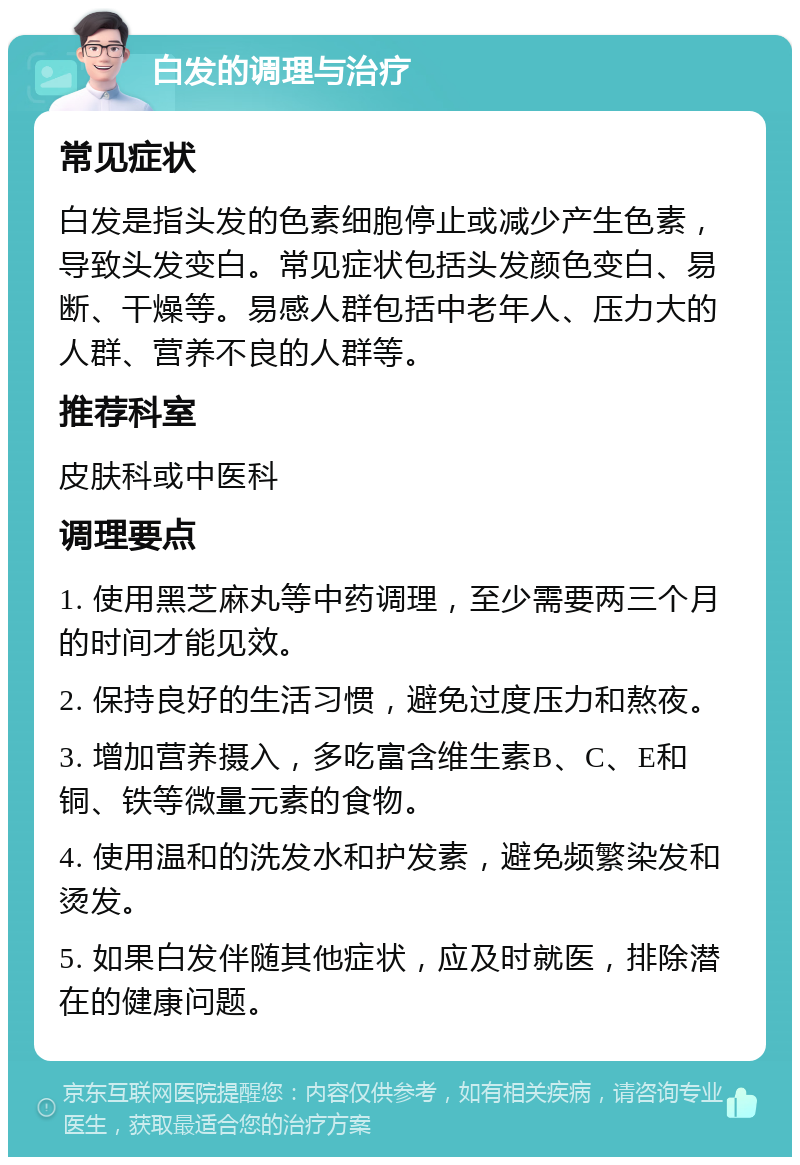 白发的调理与治疗 常见症状 白发是指头发的色素细胞停止或减少产生色素，导致头发变白。常见症状包括头发颜色变白、易断、干燥等。易感人群包括中老年人、压力大的人群、营养不良的人群等。 推荐科室 皮肤科或中医科 调理要点 1. 使用黑芝麻丸等中药调理，至少需要两三个月的时间才能见效。 2. 保持良好的生活习惯，避免过度压力和熬夜。 3. 增加营养摄入，多吃富含维生素B、C、E和铜、铁等微量元素的食物。 4. 使用温和的洗发水和护发素，避免频繁染发和烫发。 5. 如果白发伴随其他症状，应及时就医，排除潜在的健康问题。