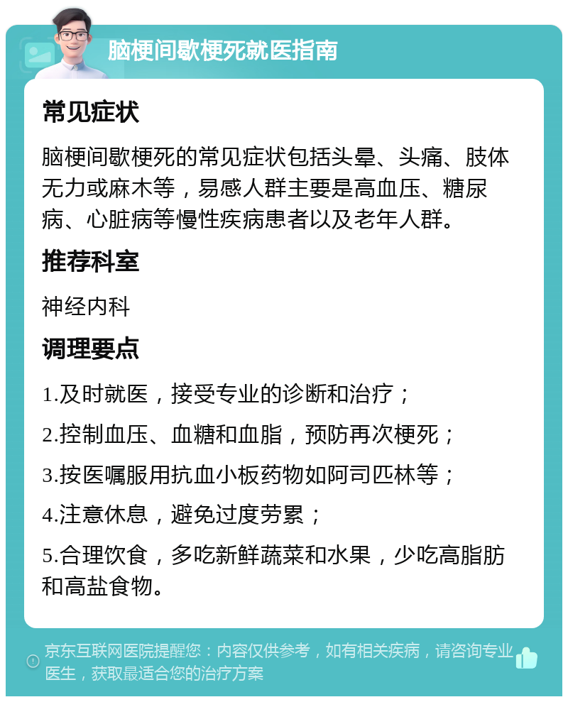 脑梗间歇梗死就医指南 常见症状 脑梗间歇梗死的常见症状包括头晕、头痛、肢体无力或麻木等，易感人群主要是高血压、糖尿病、心脏病等慢性疾病患者以及老年人群。 推荐科室 神经内科 调理要点 1.及时就医，接受专业的诊断和治疗； 2.控制血压、血糖和血脂，预防再次梗死； 3.按医嘱服用抗血小板药物如阿司匹林等； 4.注意休息，避免过度劳累； 5.合理饮食，多吃新鲜蔬菜和水果，少吃高脂肪和高盐食物。