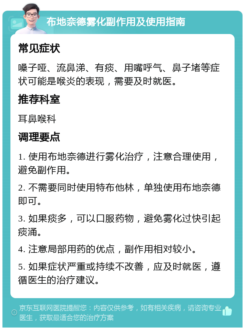 布地奈德雾化副作用及使用指南 常见症状 嗓子哑、流鼻涕、有痰、用嘴呼气、鼻子堵等症状可能是喉炎的表现，需要及时就医。 推荐科室 耳鼻喉科 调理要点 1. 使用布地奈德进行雾化治疗，注意合理使用，避免副作用。 2. 不需要同时使用特布他林，单独使用布地奈德即可。 3. 如果痰多，可以口服药物，避免雾化过快引起痰涌。 4. 注意局部用药的优点，副作用相对较小。 5. 如果症状严重或持续不改善，应及时就医，遵循医生的治疗建议。