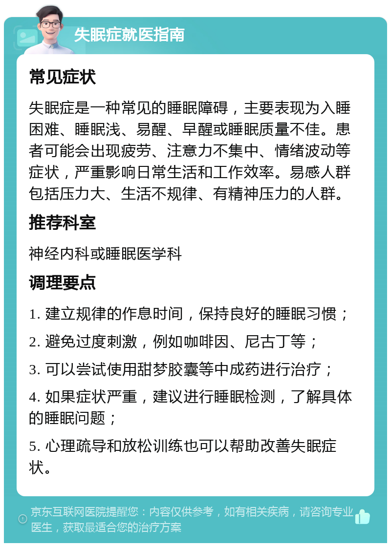 失眠症就医指南 常见症状 失眠症是一种常见的睡眠障碍，主要表现为入睡困难、睡眠浅、易醒、早醒或睡眠质量不佳。患者可能会出现疲劳、注意力不集中、情绪波动等症状，严重影响日常生活和工作效率。易感人群包括压力大、生活不规律、有精神压力的人群。 推荐科室 神经内科或睡眠医学科 调理要点 1. 建立规律的作息时间，保持良好的睡眠习惯； 2. 避免过度刺激，例如咖啡因、尼古丁等； 3. 可以尝试使用甜梦胶囊等中成药进行治疗； 4. 如果症状严重，建议进行睡眠检测，了解具体的睡眠问题； 5. 心理疏导和放松训练也可以帮助改善失眠症状。