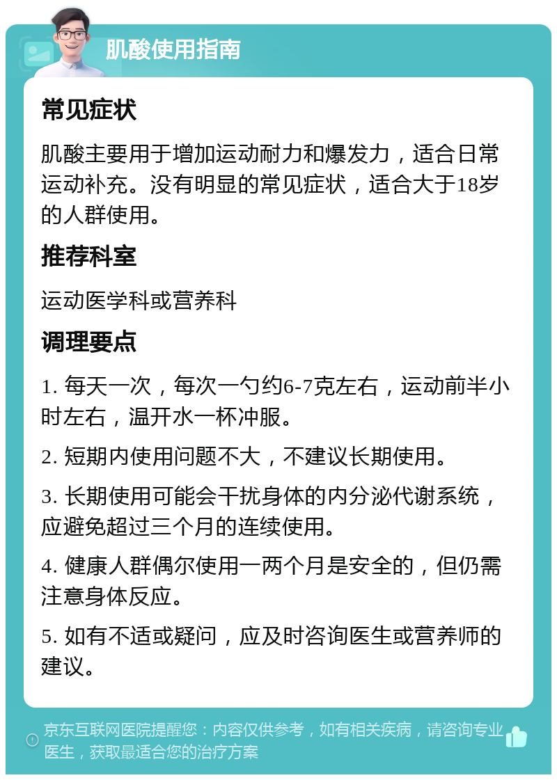 肌酸使用指南 常见症状 肌酸主要用于增加运动耐力和爆发力，适合日常运动补充。没有明显的常见症状，适合大于18岁的人群使用。 推荐科室 运动医学科或营养科 调理要点 1. 每天一次，每次一勺约6-7克左右，运动前半小时左右，温开水一杯冲服。 2. 短期内使用问题不大，不建议长期使用。 3. 长期使用可能会干扰身体的内分泌代谢系统，应避免超过三个月的连续使用。 4. 健康人群偶尔使用一两个月是安全的，但仍需注意身体反应。 5. 如有不适或疑问，应及时咨询医生或营养师的建议。