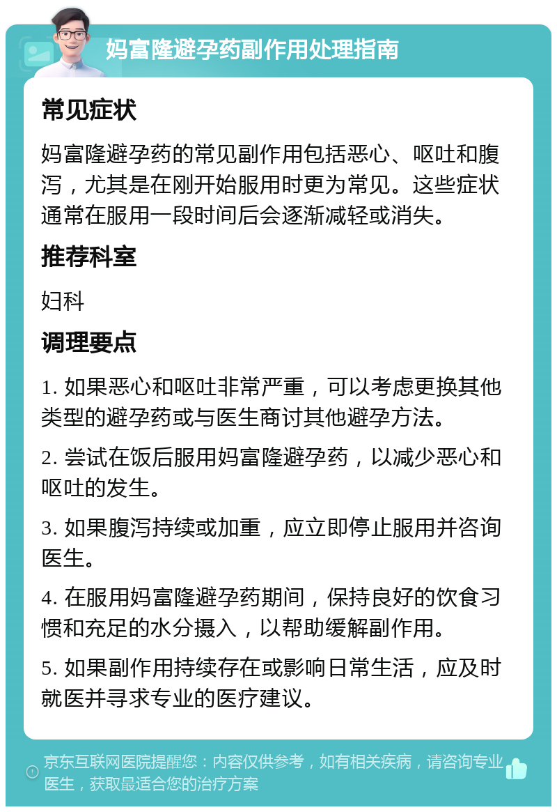 妈富隆避孕药副作用处理指南 常见症状 妈富隆避孕药的常见副作用包括恶心、呕吐和腹泻，尤其是在刚开始服用时更为常见。这些症状通常在服用一段时间后会逐渐减轻或消失。 推荐科室 妇科 调理要点 1. 如果恶心和呕吐非常严重，可以考虑更换其他类型的避孕药或与医生商讨其他避孕方法。 2. 尝试在饭后服用妈富隆避孕药，以减少恶心和呕吐的发生。 3. 如果腹泻持续或加重，应立即停止服用并咨询医生。 4. 在服用妈富隆避孕药期间，保持良好的饮食习惯和充足的水分摄入，以帮助缓解副作用。 5. 如果副作用持续存在或影响日常生活，应及时就医并寻求专业的医疗建议。