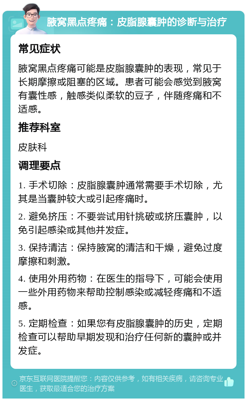 腋窝黑点疼痛：皮脂腺囊肿的诊断与治疗 常见症状 腋窝黑点疼痛可能是皮脂腺囊肿的表现，常见于长期摩擦或阻塞的区域。患者可能会感觉到腋窝有囊性感，触感类似柔软的豆子，伴随疼痛和不适感。 推荐科室 皮肤科 调理要点 1. 手术切除：皮脂腺囊肿通常需要手术切除，尤其是当囊肿较大或引起疼痛时。 2. 避免挤压：不要尝试用针挑破或挤压囊肿，以免引起感染或其他并发症。 3. 保持清洁：保持腋窝的清洁和干燥，避免过度摩擦和刺激。 4. 使用外用药物：在医生的指导下，可能会使用一些外用药物来帮助控制感染或减轻疼痛和不适感。 5. 定期检查：如果您有皮脂腺囊肿的历史，定期检查可以帮助早期发现和治疗任何新的囊肿或并发症。