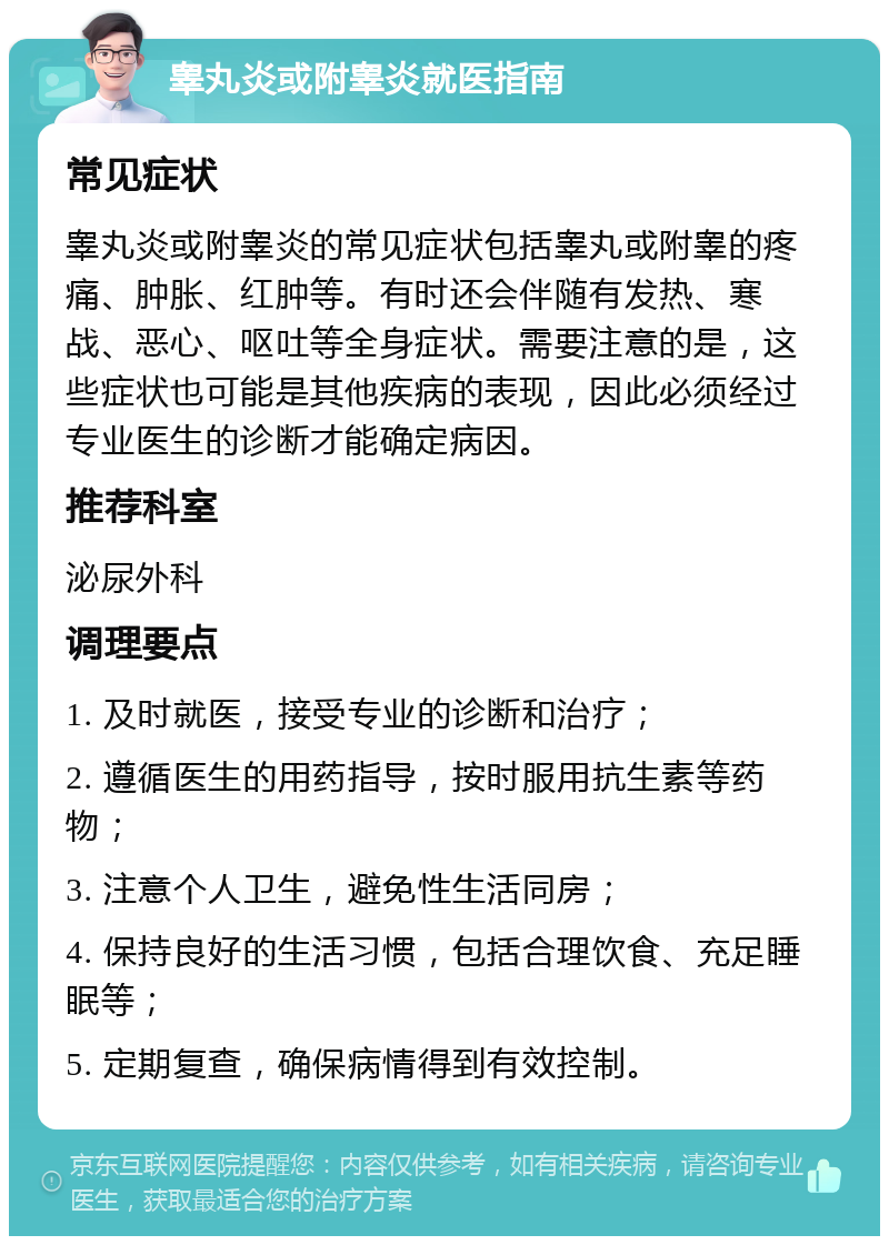 睾丸炎或附睾炎就医指南 常见症状 睾丸炎或附睾炎的常见症状包括睾丸或附睾的疼痛、肿胀、红肿等。有时还会伴随有发热、寒战、恶心、呕吐等全身症状。需要注意的是，这些症状也可能是其他疾病的表现，因此必须经过专业医生的诊断才能确定病因。 推荐科室 泌尿外科 调理要点 1. 及时就医，接受专业的诊断和治疗； 2. 遵循医生的用药指导，按时服用抗生素等药物； 3. 注意个人卫生，避免性生活同房； 4. 保持良好的生活习惯，包括合理饮食、充足睡眠等； 5. 定期复查，确保病情得到有效控制。