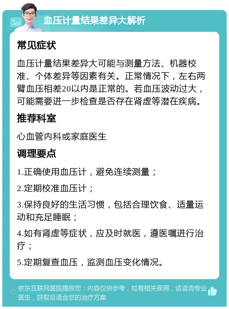 血压计量结果差异大解析 常见症状 血压计量结果差异大可能与测量方法、机器校准、个体差异等因素有关。正常情况下，左右两臂血压相差20以内是正常的。若血压波动过大，可能需要进一步检查是否存在肾虚等潜在疾病。 推荐科室 心血管内科或家庭医生 调理要点 1.正确使用血压计，避免连续测量； 2.定期校准血压计； 3.保持良好的生活习惯，包括合理饮食、适量运动和充足睡眠； 4.如有肾虚等症状，应及时就医，遵医嘱进行治疗； 5.定期复查血压，监测血压变化情况。