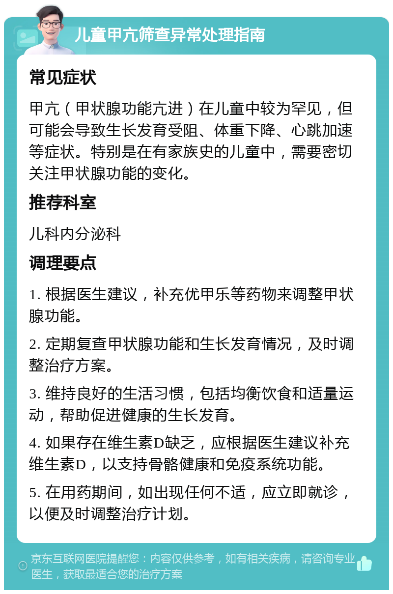 儿童甲亢筛查异常处理指南 常见症状 甲亢（甲状腺功能亢进）在儿童中较为罕见，但可能会导致生长发育受阻、体重下降、心跳加速等症状。特别是在有家族史的儿童中，需要密切关注甲状腺功能的变化。 推荐科室 儿科内分泌科 调理要点 1. 根据医生建议，补充优甲乐等药物来调整甲状腺功能。 2. 定期复查甲状腺功能和生长发育情况，及时调整治疗方案。 3. 维持良好的生活习惯，包括均衡饮食和适量运动，帮助促进健康的生长发育。 4. 如果存在维生素D缺乏，应根据医生建议补充维生素D，以支持骨骼健康和免疫系统功能。 5. 在用药期间，如出现任何不适，应立即就诊，以便及时调整治疗计划。