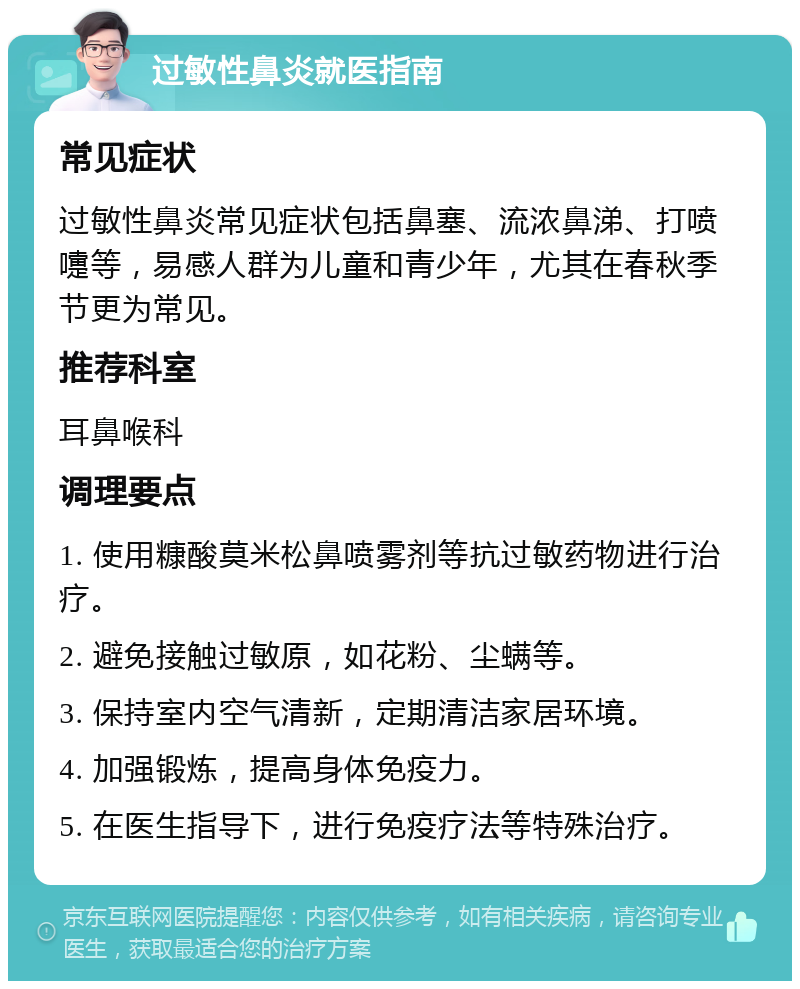 过敏性鼻炎就医指南 常见症状 过敏性鼻炎常见症状包括鼻塞、流浓鼻涕、打喷嚏等，易感人群为儿童和青少年，尤其在春秋季节更为常见。 推荐科室 耳鼻喉科 调理要点 1. 使用糠酸莫米松鼻喷雾剂等抗过敏药物进行治疗。 2. 避免接触过敏原，如花粉、尘螨等。 3. 保持室内空气清新，定期清洁家居环境。 4. 加强锻炼，提高身体免疫力。 5. 在医生指导下，进行免疫疗法等特殊治疗。