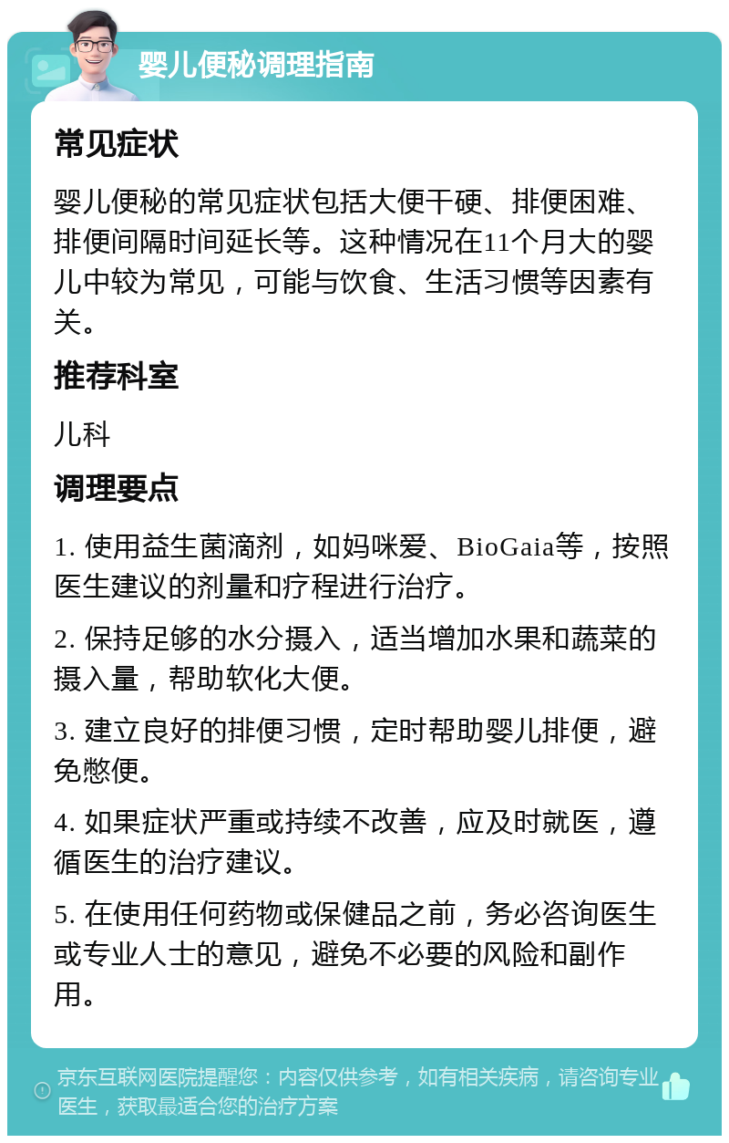 婴儿便秘调理指南 常见症状 婴儿便秘的常见症状包括大便干硬、排便困难、排便间隔时间延长等。这种情况在11个月大的婴儿中较为常见，可能与饮食、生活习惯等因素有关。 推荐科室 儿科 调理要点 1. 使用益生菌滴剂，如妈咪爱、BioGaia等，按照医生建议的剂量和疗程进行治疗。 2. 保持足够的水分摄入，适当增加水果和蔬菜的摄入量，帮助软化大便。 3. 建立良好的排便习惯，定时帮助婴儿排便，避免憋便。 4. 如果症状严重或持续不改善，应及时就医，遵循医生的治疗建议。 5. 在使用任何药物或保健品之前，务必咨询医生或专业人士的意见，避免不必要的风险和副作用。