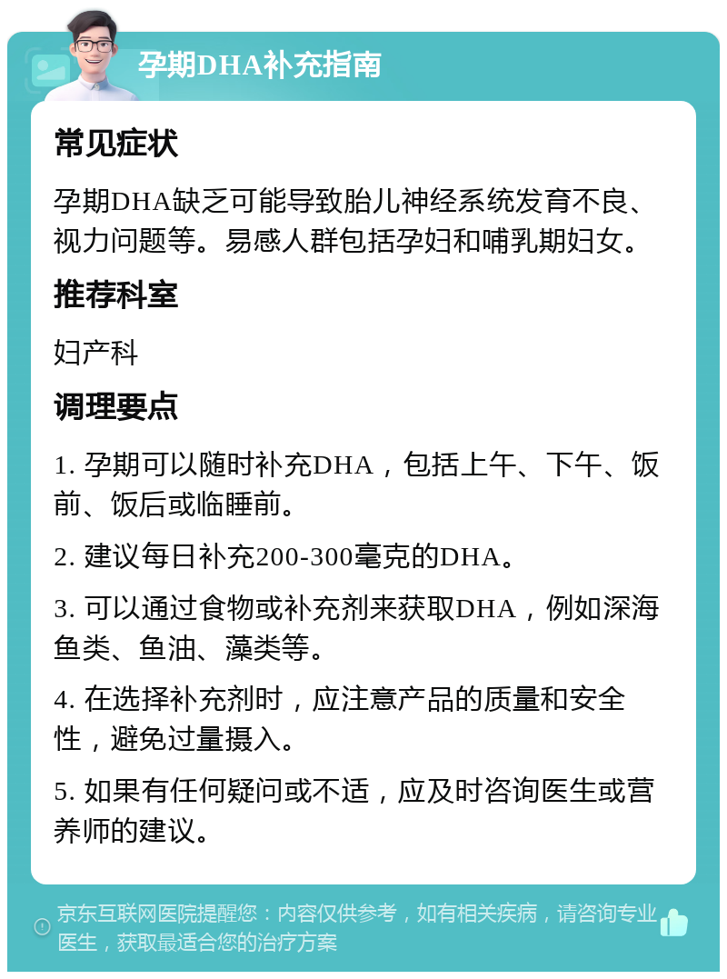 孕期DHA补充指南 常见症状 孕期DHA缺乏可能导致胎儿神经系统发育不良、视力问题等。易感人群包括孕妇和哺乳期妇女。 推荐科室 妇产科 调理要点 1. 孕期可以随时补充DHA，包括上午、下午、饭前、饭后或临睡前。 2. 建议每日补充200-300毫克的DHA。 3. 可以通过食物或补充剂来获取DHA，例如深海鱼类、鱼油、藻类等。 4. 在选择补充剂时，应注意产品的质量和安全性，避免过量摄入。 5. 如果有任何疑问或不适，应及时咨询医生或营养师的建议。