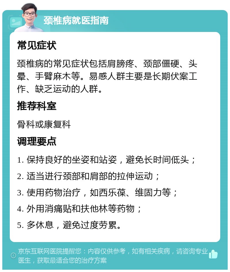 颈椎病就医指南 常见症状 颈椎病的常见症状包括肩膀疼、颈部僵硬、头晕、手臂麻木等。易感人群主要是长期伏案工作、缺乏运动的人群。 推荐科室 骨科或康复科 调理要点 1. 保持良好的坐姿和站姿，避免长时间低头； 2. 适当进行颈部和肩部的拉伸运动； 3. 使用药物治疗，如西乐葆、维固力等； 4. 外用消痛贴和扶他林等药物； 5. 多休息，避免过度劳累。